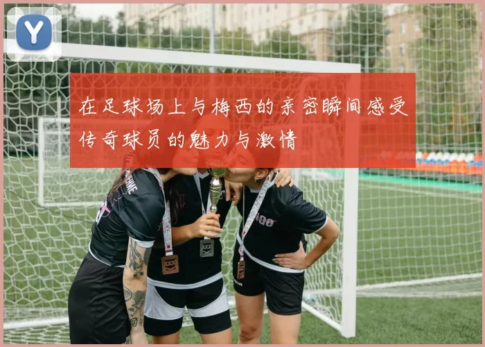 在足球场上与梅西的亲密瞬间感受传奇球员的魅力与激情