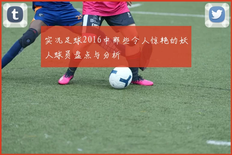 实况足球2016中那些令人惊艳的妖人球员盘点与分析