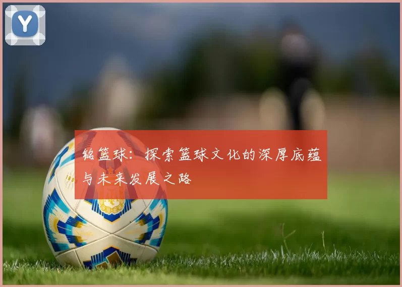 铭篮球：探索篮球文化的深厚底蕴与未来发展之路